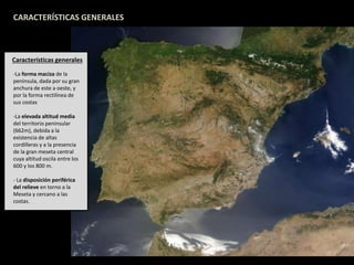 CARACTERÍSTICAS GENERALES 
Características generales 
-La forma maciza de la 
península, dada por su gran 
anchura de este a oeste, y 
por la forma rectilínea de 
sus costas 
-La elevada altitud media 
del territorio peninsular 
(662m), debida a la 
existencia de altas 
cordilleras y a la presencia 
de la gran meseta central 
cuya altitud oscila entre los 
600 y los 800 m. 
- La disposición periférica 
del relieve en torno a la 
Meseta y cercano a las 
costas. 
 