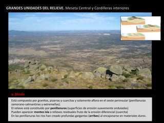 GRANDES UNIDADES DEL RELIEVE. Meseta Central y Cordilleras interiores 
a. Zócalo 
Está compuesto por granitos, pizarras y cuarcitas y solamente aflora en el oeste peninsular (penillanuras 
zamorano-salmantinas y extremeñas). 
El relieve está constituido por penillanuras (superficies de erosión suavemente onduladas) 
Pueden aparecer montes isla o relieves residuales fruto de la erosión diferencial (cuarcita) 
En las penillanuras los ríos han creado profundas gargantas (arribes) al encajonarse en materiales duros. 
 