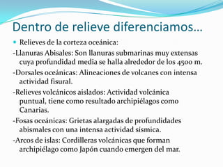 Dentro de relieve diferenciamos…Relieves de la corteza oceánica:-Llanuras Abisales: Son llanuras submarinas muy extensas cuya profundidad media se halla alrededor de los 4500 m.-Dorsales oceánicas: Alineaciones de volcanes con intensa actividad fisural.-Relieves volcánicos aislados: Actividad volcánica puntual, tiene como resultado archipiélagos como Canarias.-Fosas oceánicas: Grietas alargadas de profundidades abismales con una intensa actividad sísmica.-Arcos de islas: Cordilleras volcánicas que forman archipiélago como Japón cuando emergen del mar.
