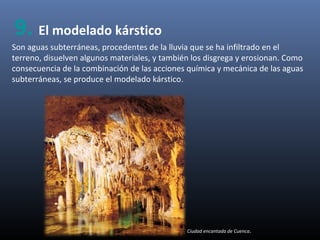 Son aguas subterráneas, procedentes de la lluvia que se ha infiltrado en el
terreno, disuelven algunos materiales, y también los disgrega y erosionan. Como
consecuencia de la combinación de las acciones química y mecánica de las aguas
subterráneas, se produce el modelado kárstico.
Ciudad encantada de Cuenca.
9. El modelado kárstico
 