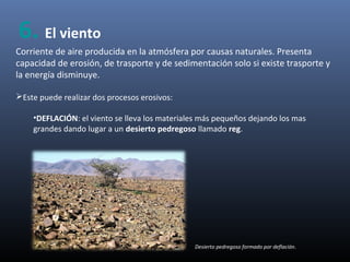 Corriente de aire producida en la atmósfera por causas naturales. Presenta
capacidad de erosión, de trasporte y de sedimentación solo si existe trasporte y
la energía disminuye.
Este puede realizar dos procesos erosivos:
•DEFLACIÓN: el viento se lleva los materiales más pequeños dejando los mas
grandes dando lugar a un desierto pedregoso llamado reg.
Desierto pedregoso formado por deflación.
6. El viento
 