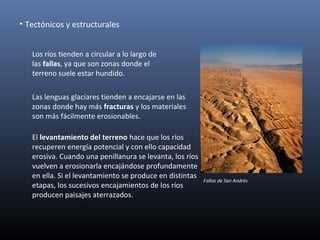 El levantamiento del terreno hace que los ríos
recuperen energía potencial y con ello capacidad
erosiva. Cuando una penillanura se levanta, los ríos
vuelven a erosionarla encajándose profundamente
en ella. Si el levantamiento se produce en distintas
etapas, los sucesivos encajamientos de los ríos
producen paisajes aterrazados.
• Tectónicos y estructurales
Los ríos tienden a circular a lo largo de
las fallas, ya que son zonas donde el
terreno suele estar hundido.
Las lenguas glaciares tienden a encajarse en las
zonas donde hay más fracturas y los materiales
son más fácilmente erosionables.
Fallas de San Andrés
 