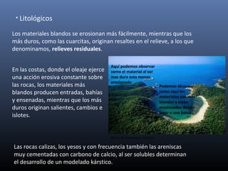 • Litológicos
Los materiales blandos se erosionan más fácilmente, mientras que los
más duros, como las cuarcitas, originan resaltes en el relieve, a los que
denominamos, relieves residuales.
En las costas, donde el oleaje ejerce
una acción erosiva constante sobre
las rocas, los materiales más
blandos producen entradas, bahías
y ensenadas, mientras que los más
duros originan salientes, cambios e
islotes.
Las rocas calizas, los yesos y con frecuencia también las areniscas
muy cementadas con carbono de calcio, al ser solubles determinan
el desarrollo de un modelado kárstico.
Podemos observar
como aquí los
materiales son mas
blandos y están
erosionados dando
lugar a una bahía
Aquí podemos observar
como el material al ser
mas duro esta menos
erosionado
Bahía de Huataluco, México.
 