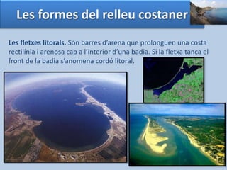 Les formes del relleu costaner 
Les fletxes litorals. Són barres d’arena que prolonguen una costa 
rectilínia i arenosa cap a l’interior d’una badia. Si la fletxa tanca el 
front de la badia s’anomena cordó litoral. 
 