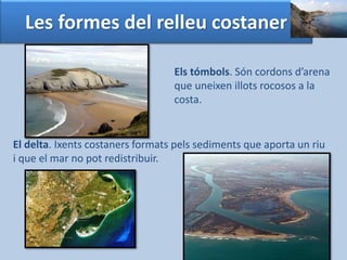 Les formes del relleu costaner 
Els tómbols. Són cordons d’arena 
que uneixen illots rocosos a la 
costa. 
El delta. Ixents costaners formats pels sediments que aporta un riu 
i que el mar no pot redistribuir. 
 
