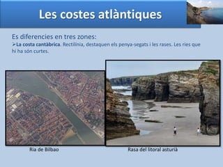 Les costes atlàntiques 
Es diferencies en tres zones: 
La costa cantàbrica. Rectilínia, destaquen els penya-segats i les rases. Les ries que 
hi ha són curtes. 
Ria de Bilbao Rasa del litoral asturià 
 
