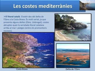 Les costes mediterrànies 
El litoral català. S’estén des del delta de 
l'Ebre a la Costa Brava. És molt variat, ja que 
presenta alguns deltes (Ebre, Llobregat); costes 
abruptes quan la serralada litoral catalana 
arriba al mar i platges (entre els promontoris 
rocosos). 
Costa Brava Delta de l'Ebre 
