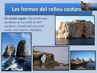 Les formes del relleu costaner 
Els penya-segats. Són costes que 
penetren al mar amb un fort 
pendent. L’erosió del mar crea 
coves, arcs marins i farallons. 
 