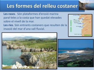 Les formes del relleu costaner 
Les rases. Són plataformes d’erosió marina 
paral·leles a la costa que han quedat elevades 
sobre el nivell de la mar. 
Les ries. Són entrants costaners que resulten de la 
invasió del mar d’una vall fluvial. 
 