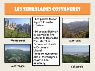 LES SERRaLADES COSTANERES
             • Les podem trobar
             seguint la costa
             catalana.

             • Hi podem distingir
             la Serralada Pre-
             Litoral, la Depressió
Montserrat   Pre-Litoral, la         Montseny
             Serralada Litoral i
             la Depressió
             Litoral.
             •Trobem muntanyes
             com el Montnegre o
             el Massís del
             Montseny.
Montnegre                             Collserola
 