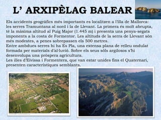 L’ ARXIPÈLAG BALEAREstà format per les illes de Mallorca, Menorca, Eivissa, Formentera i Cabrera, a més d’alguns illots.El relleu de les illes de Mallorca, Eivissa, Formentera i Cabrera manté els elements propis del llevant peninsular. Aquestes illes són una prolongació de les serralades Bètiques. Consegüentment, participa de la mateixa formació geològica i geomorfològica alpina.En aquestes illes predomina el rocam calcari, la qual cosa fa que siga freqüent la presència de modelat càrstic, especialment a la costa de llevant, on es localitzen les coves del Drac o d’Artà.