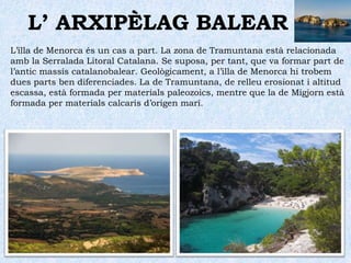 L’ ARXIPÈLAG BALEAREls accidents geogràfics més importants es localitzen a l’illa de Mallorca: les serres Tramuntana al nord i la de Llevant. La primera és molt abrupta, té la màxima altitud al Puig Major (1.445 m) i presenta uns penya-segats imponents a la costa de Formentor. Les altituds de la serra de Llevant són més modestes, a penes sobrepassen els 500 metres.Entre ambdues serres hi ha Es Pla, una extensa plana de relleu ondulat formada per materials d’al·luvió. Sobre els seus sòls argilosos s’hi desenvolupa una pròspera agricultura.Les illes d’Eivissa i Formentera, que van estar unides fins el Quaternari, presenten característiques semblants.