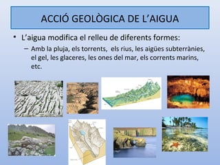 ACCIÓ GEOLÒGICA DE L’AIGUA
• L’aigua modifica el relleu de diferents formes:
   – Amb la pluja, els torrents, els rius, les aigües subterrànies,
     el gel, les glaceres, les ones del mar, els corrents marins,
     etc.
 