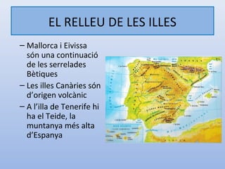 EL RELLEU DE LES ILLES
– Mallorca i Eivissa
  són una continuació
  de les serrelades
  Bètiques
– Les illes Canàries són
  d’origen volcànic
– A l’illa de Tenerife hi
  ha el Teide, la
  muntanya més alta
  d’Espanya
 