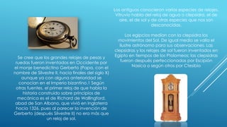 Los antiguos conocieron varias especies de relojes.
Vitruvio habla del reloj de agua o clepsidra, el de
aire, el de sol y de otras especies que nos son
desconocidas.
Los egipcios medían con la clepsidra los
movimientos del Sol. De igual medio se valía el
ilustre astrónomo para sus observaciones. Las
clepsidras y los relojes de sol fueron inventados en
Egipto en tiempos de los Ptolomeos; las clepsidras
fueron después perfeccionadas por Escipión
Nasica o según otros por Ctesibio
Se cree que los grandes relojes de pesas y
ruedas fueron inventados en Occidente por
el monje benedictino Gerberto (Papa, con el
nombre de Silvestre II, hacia finales del siglo X)
aunque ya con alguna anterioridad se
conocían en el Imperio bizantino.1 Según
otras fuentes, el primer reloj de que habla la
historia construido sobre principios de
mecánica es el de Richard de Wallingford,
abad de San Albano, que vivió en Inglaterra
hacia 1326, pues al parecer la invención de
Gerberto (después Silvestre II) no era más que
un reloj de sol.
 