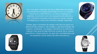 Hay una gran variedad de tipos diferentes de relojes.
Actualmente los relojes personales son en su mayoría
mecánicos y electrónicos, ya sean analógicos o
digitales, funcionan con una pequeña pila eléctrica
que mediante impulsos hace girar las agujas (relojes
analógicos) o marca los números (relojes digitales).
Existen gran cantidad de relojes mecánicos para uso
personal (de pulsera o de bolsillo) o general (relojes de
pared y antesala). Los relojes mecánicos se estiman y
valoran más que los electrónicos a pesar de su menor
exactitud y mayor precio; ya que son considerados por
los expertos como obras de arte mecánicas.
 