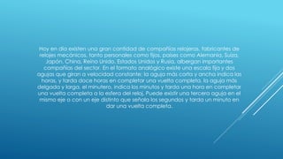 Hoy en día existen una gran cantidad de compañías relojeras, fabricantes de
relojes mecánicos, tanto personales como fijos, países como Alemania, Suiza,
Japón, China, Reino Unido, Estados Unidos y Rusia, albergan importantes
compañías del sector. En el formato analógico existe una escala fija y dos
agujas que giran a velocidad constante; la aguja más corta y ancha indica las
horas, y tarda doce horas en completar una vuelta completa, la aguja más
delgada y larga, el minutero, indica los minutos y tarda una hora en completar
una vuelta completa a la esfera del reloj. Puede existir una tercera aguja en el
mismo eje o con un eje distinto que señala los segundos y tarda un minuto en
dar una vuelta completa.
 