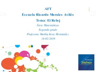 AFT Escuela Ricardo Morales Avilés Tema: El Reloj Área: Matemáticas Segundo grado Profesora: Martha Irene Hernández 18-02-2010