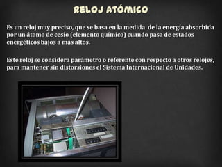 Reloj Atómico
Es un reloj muy preciso, que se basa en la medida de la energía absorbida
por un átomo de cesio (elemento químico) cuando pasa de estados
energéticos bajos a mas altos.

Este reloj se considera parámetro o referente con respecto a otros relojes,
para mantener sin distorsiones el Sistema Internacional de Unidades.
 