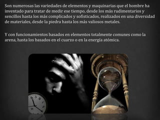 Son numerosas las variedades de elementos y maquinarias que el hombre ha
inventado para tratar de medir ese tiempo, desde los más rudimentarios y
sencillos hasta los más complicados y sofisticados, realizados en una diversidad
de materiales, desde la piedra hasta los más valiosos metales.

Y con funcionamientos basados en elementos totalmente comunes como la
arena, hasta los basados en el cuarzo o en la energía atómica.
 