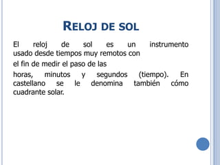 RELOJ DE SOL
El reloj de sol es un instrumento
usado desde tiempos muy remotos con
el fin de medir el paso de las
horas, minutos y segundos (tiempo). En
castellano se le denomina también cómo
cuadrante solar.
 