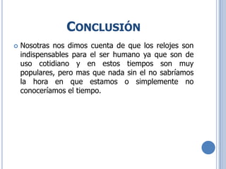 CONCLUSIÓN
 Nosotras nos dimos cuenta de que los relojes son
indispensables para el ser humano ya que son de
uso cotidiano y en estos tiempos son muy
populares, pero mas que nada sin el no sabríamos
la hora en que estamos o simplemente no
conoceríamos el tiempo.
 