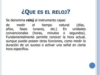 ¿QUE ES EL RELOJ?
Se denomina reloj al instrumento capaz
de medir el tiempo natural (días,
años, fases lunares, etc.) En unidades
convencionales (horas, minutos o segundos).
Fundamentalmente permite conocer la hora actual,
aunque puede poseer otras funciones, como medir la
duración de un suceso o activar una señal en cierta
hora específica.
 