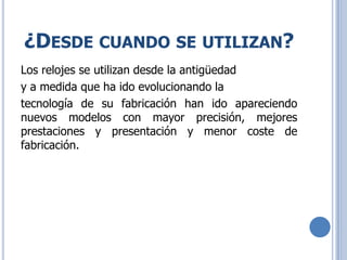 ¿DESDE CUANDO SE UTILIZAN?
Los relojes se utilizan desde la antigüedad
y a medida que ha ido evolucionando la
tecnología de su fabricación han ido apareciendo
nuevos modelos con mayor precisión, mejores
prestaciones y presentación y menor coste de
fabricación.
 