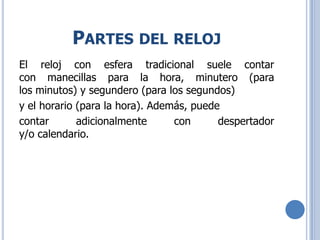PARTES DEL RELOJ
El reloj con esfera tradicional suele contar
con manecillas para la hora, minutero (para
los minutos) y segundero (para los segundos)
y el horario (para la hora). Además, puede
contar adicionalmente con despertador
y/o calendario.
 