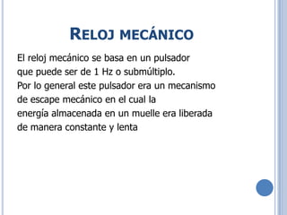 RELOJ MECÁNICO
El reloj mecánico se basa en un pulsador
que puede ser de 1 Hz o submúltiplo.
Por lo general este pulsador era un mecanismo
de escape mecánico en el cual la
energía almacenada en un muelle era liberada
de manera constante y lenta
 