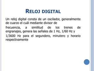 RELOJ DIGITAL
Un reloj digital consta de un oscilador, generalmente
de cuarzo el cuál mediante divisor de
frecuencia, a similitud de los trenes de
engranajes, genera las señales de 1 Hz, 1/60 Hz y
1/3600 Hz para el segundero, minutero y horario
respectivamente
 