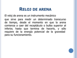 RELOJ DE ARENA
El reloj de arena es un instrumento mecánico
que sirve para medir un determinado transcurso
de tiempo, desde el momento en que la arena
comienza a caer del receptáculo o bulbo superior al
inferior, hasta que termina de hacerlo, y sólo
requiere de la energía potencial de la gravedad
para su funcionamiento.
 