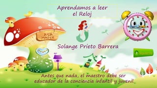 Aprendamos a leer
el Reloj
Siguiente
Solange Prieto Barrera
Antes que nada, el maestro debe ser
educador de la conciencia infantil y juvenil.
 