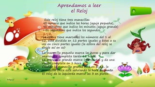 2
Aprendamos a leer
el Reloj
Este reloj tiene tres manecillas:
•El horario que indica las horas (aguja pequeña),
•El minutero que indica los minutos (aguja grande)
• EL segundero que indica los segundos.
La esfera tiene marcados los números del 1 al
12, está dividida en 12 partes iguales y éstas a su
vez en cinco partes iguales (la esfera del reloj se
divide así en 60
La manecilla pequeña marca las horas y para dar
una vuelta completa tarda 12 horas.
La manecilla grande marca los minutos y da una
vuelta completa en 1 hora.
Cuando la manecilla grande está en el 12, la
manecilla chica está señalando la hora en punto.
El reloj de la izquierda marca las 3 en punto.
http://www.ceibal.edu.uy/contenidos/areas_conocimiento/mat/mi
diendoeltiempo/sabes_leer_la_hora.html
 