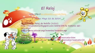 El Reloj
Link: http://es.wikipedia.org/wiki/Reloj
WEBGRAFÍA :Reloj de bolsillo (1511)
http://relojhistoria.blogspot.com/2008/04/la-historia-del-
reloj.html
http://www.educar.org/inventos/inventos.asp
Mapa (1569)
http://www.portalplanetasedna.com.ar/mercator.htm
http://www.math.ubc.ca/~israel/m103/mercator/mercator.ht
ml
Fecha: Mayo 22 de 2014
 