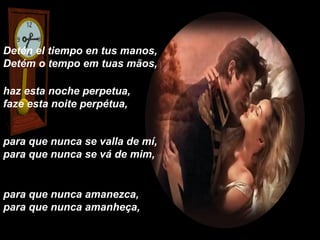 Detén el tiempo en tus manos,
Detém o tempo em tuas mãos,

haz esta noche perpetua,
faze esta noite perpétua,


para que nunca se valla de mí,
para que nunca se vá de mim,


para que nunca amanezca,
para que nunca amanheça,
 