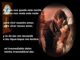 No más nos queda esta noche
Apenas nos resta esta noite


para vivir nuestro amor,
para viver nosso amor,


y tu tic-tac me recuerda
e teu tique-taque me lembra


mi irremediable dolor.
minha irremediável dor.
 