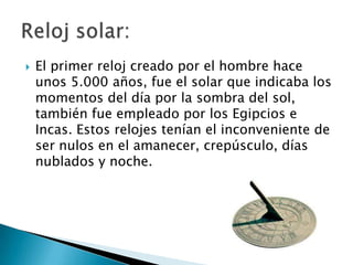    El primer reloj creado por el hombre hace
    unos 5.000 años, fue el solar que indicaba los
    momentos del día por la sombra del sol,
    también fue empleado por los Egipcios e
    Incas. Estos relojes tenían el inconveniente de
    ser nulos en el amanecer, crepúsculo, días
    nublados y noche.
 