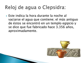    Este indica la hora durante la noche al
    vaciarse el agua que contiene; el más antiguo
    de éstos se encontró en un templo egipcio y
    se dice que fue fabricado hace 3.356 años,
    aproximadamente.
 
