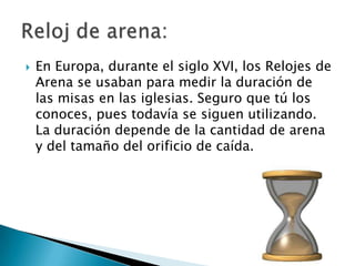    En Europa, durante el siglo XVI, los Relojes de
    Arena se usaban para medir la duración de
    las misas en las iglesias. Seguro que tú los
    conoces, pues todavía se siguen utilizando.
    La duración depende de la cantidad de arena
    y del tamaño del orificio de caída.
 