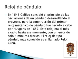    En 1641 Galileo concibió el principio de las
    oscilaciones de un péndulo desarrollando el
    proyecto, pero la construcción del primer
    reloj mecánico de péndulo fue llevado a cabo
    por Huygens en 1657. Este reloj era el más
    exacto hasta ese momento, con un error de
    solo 5 minutos diarios. El reloj de tipo
    péndulo más conocido es el llamado Reloj
    Cucú.
 