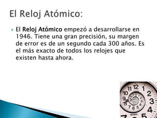    El Reloj Atómico empezó a desarrollarse en
    1946. Tiene una gran precisión, su margen
    de error es de un segundo cada 300 años. Es
    el más exacto de todos los relojes que
    existen hasta ahora.
 
