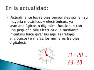     Actualmente los relojes personales son en su
    mayoría mecánicos y electrónicos, ya
    sean analógicos o digitales, funcionan con
    una pequeña pila eléctrica que mediante
    impulsos hace girar las agujas (relojes
    analógicos) o marca los números (relojes
    digitales).
 