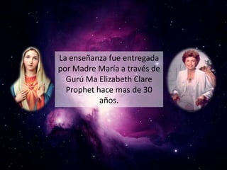 La enseñanza fue entregada
por Madre María a través de
  Gurú Ma Elizabeth Clare
  Prophet hace mas de 30
           años.
 