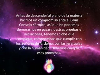 Antes de descender al plano de la materia
   hicimos un compromiso ante el Gran
  Consejo Kármico, así que no podemos
 demorarnos en pasar nuestras pruebas e
     iniciaciones, tenemos ciclos que
completar, compromisos que cumplir con
los Señores de la Llama, con las jerarquías
  y con la humanidad. Debemos cumplir
              esas promesas.
 