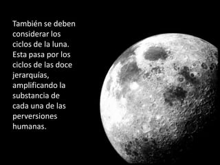 También se deben
considerar los
ciclos de la luna.
Esta pasa por los
ciclos de las doce
jerarquías,
amplificando la
substancia de
cada una de las
perversiones
humanas.
 