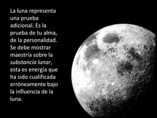 La luna representa
una prueba
adicional. Es la
prueba de tu alma,
de la personalidad.
Se debe mostrar
maestría sobre la
substancia lunar,
esta es energía que
ha sido cualificada
erróneamente bajo
la influencia de la
luna.
 