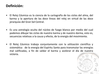 Definición:

• El Reloj Cósmico es la ciencia de la cartografía de los ciclos del alma, del
  karma y la apertura de las doce líneas del reloj en virtud de las doce
  jerarquías del Gran Sol Central.

• Es una astrología oculta del núcleo de fuego blanco por medio del cual
  podemos dibujar los ciclos de nuestro karma y de nuestro darma, esto es,
  secuencias relativas a la causa y efecto, de la energía del movimiento.

• El Reloj Cósmico trabaja conjuntamente con la utilización científica y
  sistemática de la energía del Espíritu Santo para transmutar las energías
  mal calificadas, a fin de saldar el karma y acelerar el día de nuestra
  victoria.
 