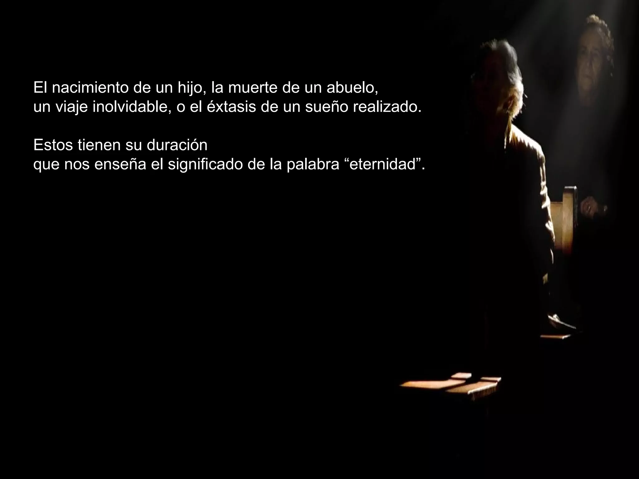 El nacimiento de un hijo, la muerte de un abuelo, un viaje inolvidable, o el éxtasis de un sueño realizado. Estos tienen su duración que nos enseña el significado de la palabra “eternidad”. 