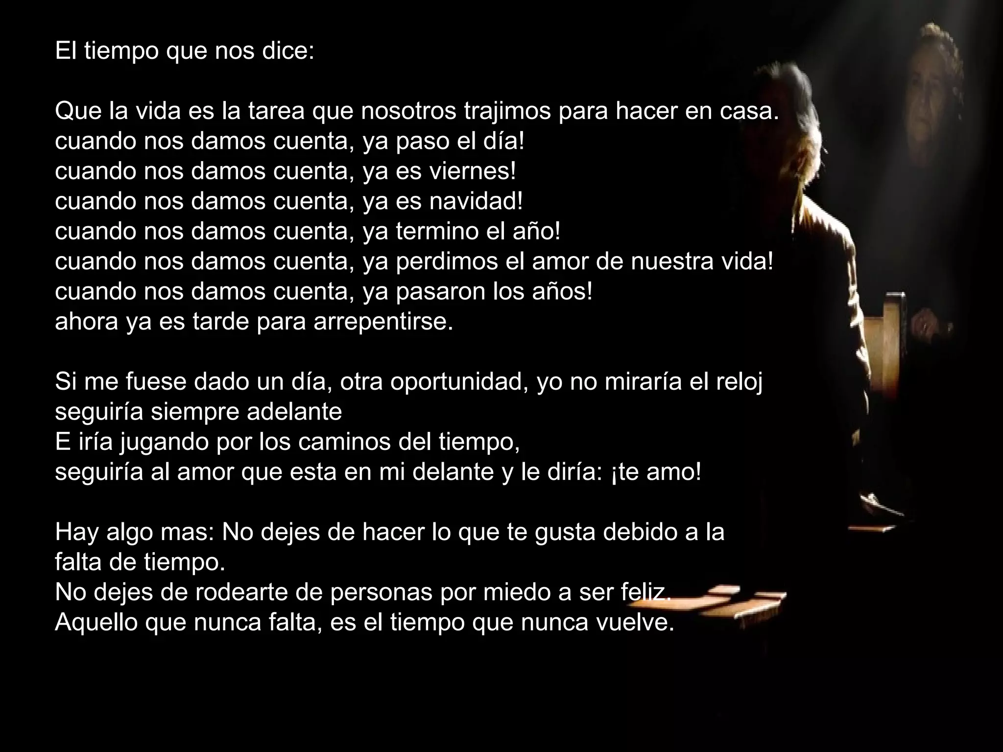 El tiempo que nos dice: Que la vida es la tarea que nosotros trajimos para hacer en casa. cuando nos damos cuenta, ya paso el día! cuando nos damos cuenta, ya es viernes! cuando nos damos cuenta, ya es navidad! cuando nos damos cuenta, ya termino el año! cuando nos damos cuenta, ya perdimos el amor de nuestra vida! cuando nos damos cuenta, ya pasaron los años! ahora ya es tarde para arrepentirse. Si me fuese dado un día, otra oportunidad, yo no miraría el reloj seguiría siempre adelante  E iría jugando por los caminos del tiempo, seguiría al amor que esta en mi delante y le diría: ¡te amo! Hay algo mas: No dejes de hacer lo que te gusta debido a la  falta de tiempo. No dejes de rodearte de personas por miedo a ser feliz. Aquello que nunca falta, es el tiempo que nunca vuelve. 
